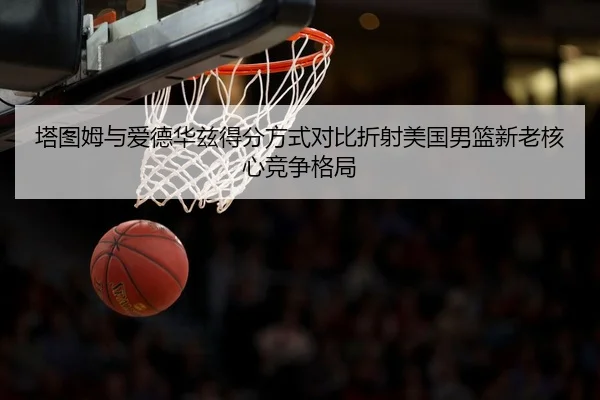 塔图姆与爱德华兹得分方式对比折射美国男篮新老核心竞争格局